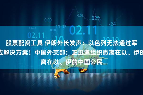 股票配资工具 伊朗外长发声：以色列无法通过军事行动达成解决方案！中国外交部：正迅速组织撤离在以、伊的中国公民