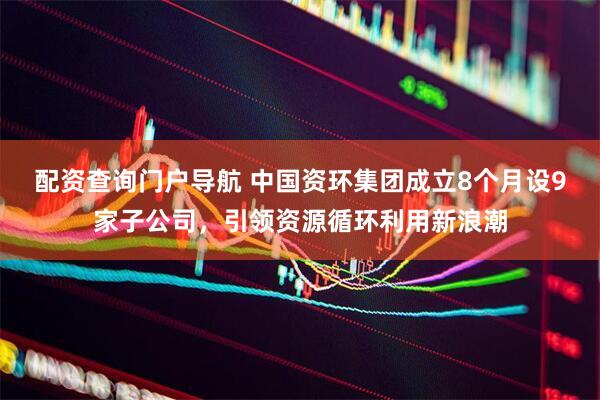 配资查询门户导航 中国资环集团成立8个月设9家子公司，引领资源循环利用新浪潮
