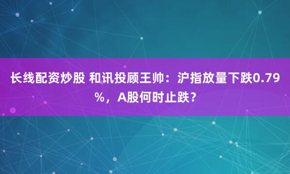 长线配资炒股 和讯投顾王帅：沪指放量下跌0.79%，A股何时止跌？