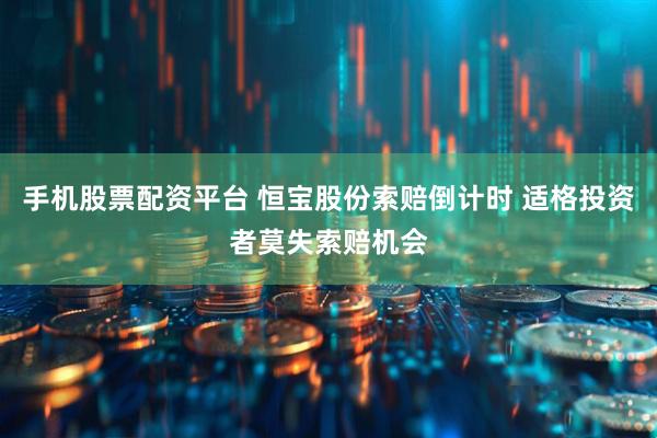 手机股票配资平台 恒宝股份索赔倒计时 适格投资者莫失索赔机会