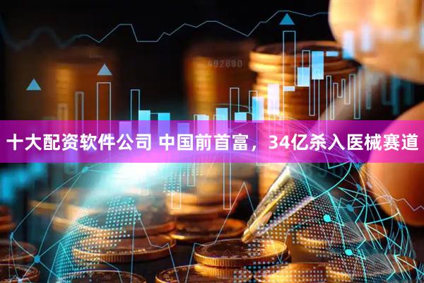十大配资软件公司 中国前首富，34亿杀入医械赛道