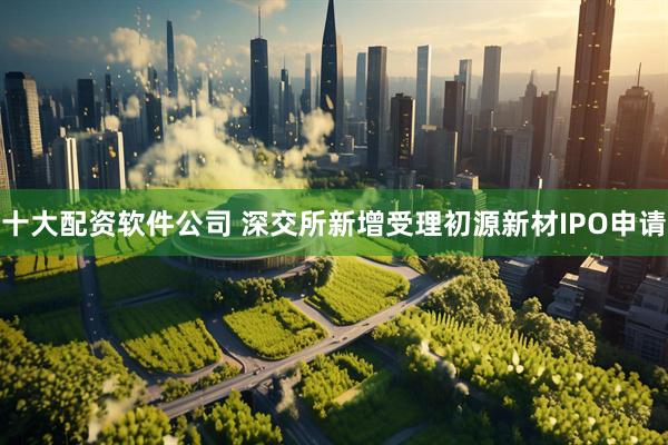 十大配资软件公司 深交所新增受理初源新材IPO申请