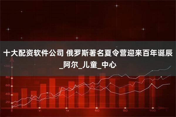 十大配资软件公司 俄罗斯著名夏令营迎来百年诞辰_阿尔_儿童_中心