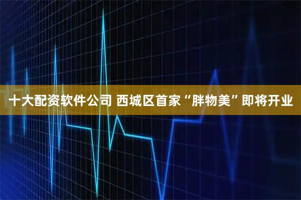 十大配资软件公司 西城区首家“胖物美”即将开业