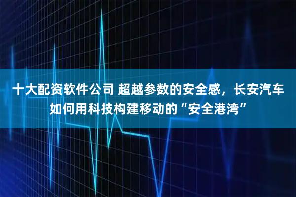 十大配资软件公司 超越参数的安全感，长安汽车如何用科技构建移动的“安全港湾”
