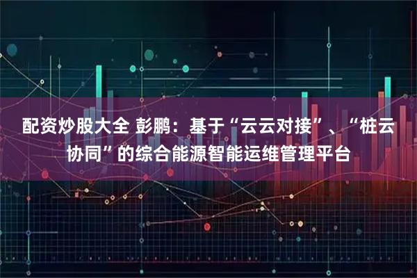 配资炒股大全 彭鹏：基于“云云对接”、“桩云协同”的综合能源智能运维管理平台