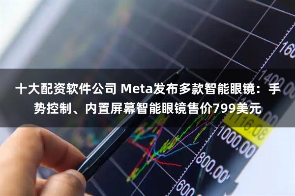 十大配资软件公司 Meta发布多款智能眼镜:手势控制、内置屏幕智能眼镜售价799美元