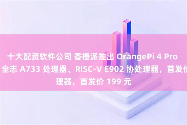十大配资软件公司 香橙派推出 OrangePi 4 Pro 开发板:全志 A733 处理器、RISC-V E902 协处理器,首发价 199 元