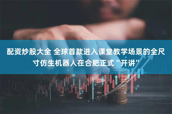配资炒股大全 全球首款进入课堂教学场景的全尺寸仿生机器人在合肥正式“开讲”
