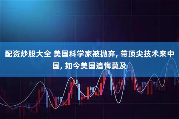 配资炒股大全 美国科学家被抛弃, 带顶尖技术来中国, 如今美国追悔莫及