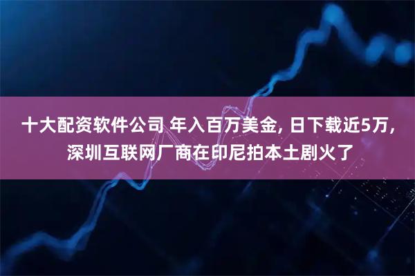 十大配资软件公司 年入百万美金, 日下载近5万, 深圳互联网厂商在印尼拍本土剧火了
